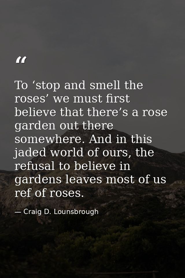 To ‘stop and smell the roses’ we must first believe that there’s a rose garden out there somewhere. And in this jaded wo — Craig D. Lounsbrough