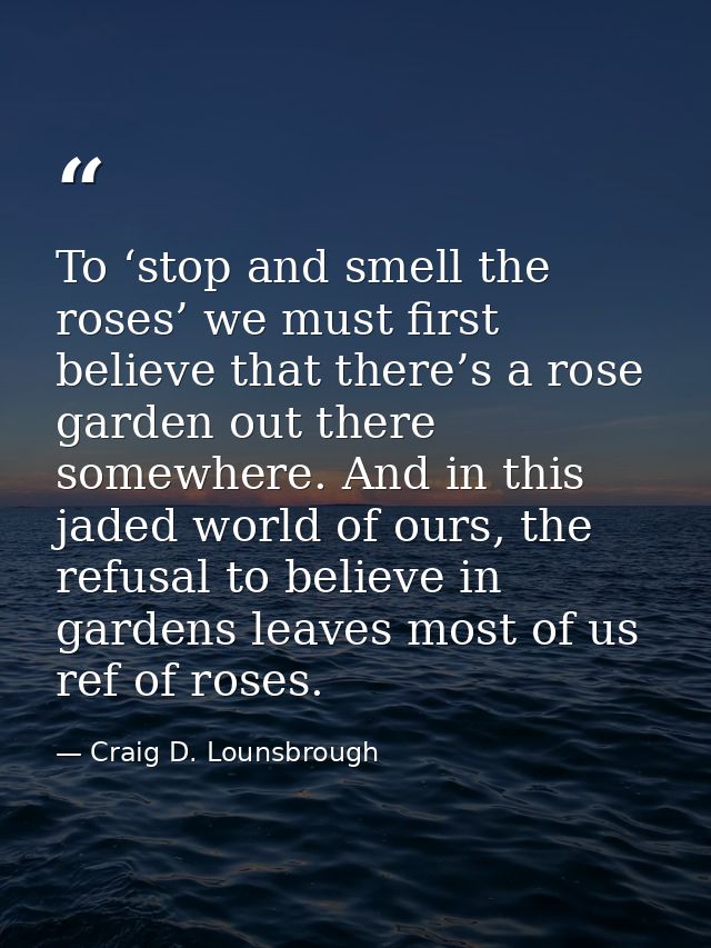 To ‘stop and smell the roses’ we must first believe that there’s a rose garden out there somewhere. And in this jaded wo — Craig D. Lounsbrough