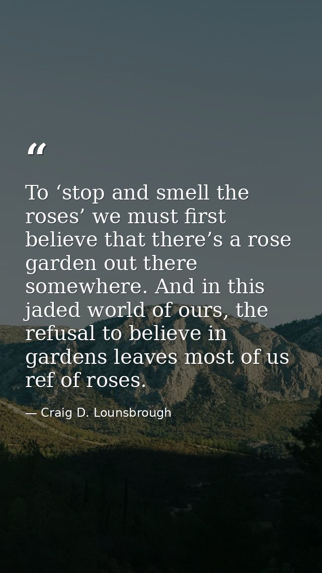 To ‘stop and smell the roses’ we must first believe that there’s a rose garden out there somewhere. And in this jaded wo — Craig D. Lounsbrough