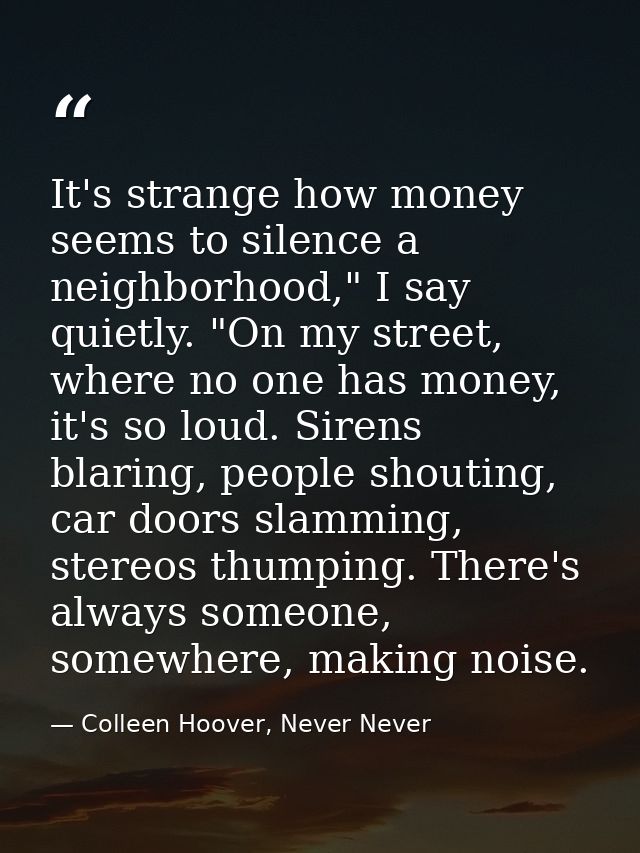 It's strange how money seems to silence a neighborhood," I say quietly. "On my street, where no one has money, it's so l — Colleen Hoover, Never Never