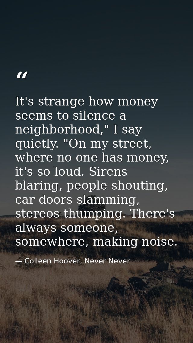 It's strange how money seems to silence a neighborhood," I say quietly. "On my street, where no one has money, it's so l — Colleen Hoover, Never Never