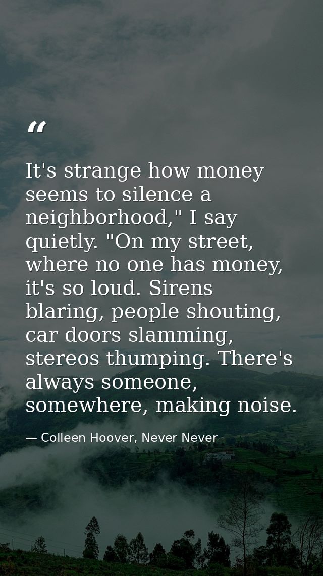 It's strange how money seems to silence a neighborhood," I say quietly. "On my street, where no one has money, it's so l — Colleen Hoover, Never Never