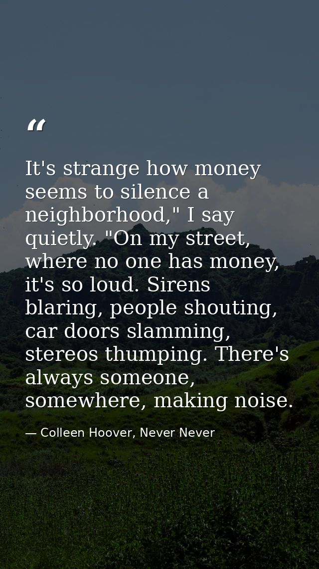 It's strange how money seems to silence a neighborhood," I say quietly. "On my street, where no one has money, it's so l — Colleen Hoover, Never Never