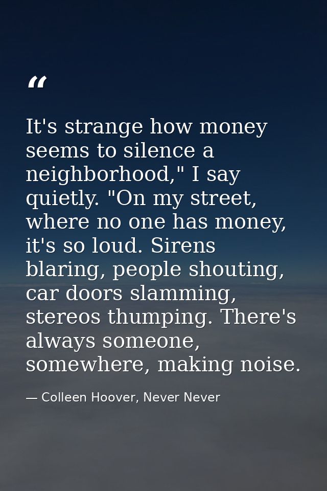 It's strange how money seems to silence a neighborhood," I say quietly. "On my street, where no one has money, it's so l — Colleen Hoover, Never Never