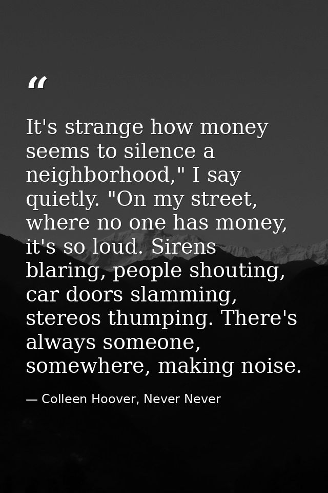 It's strange how money seems to silence a neighborhood," I say quietly. "On my street, where no one has money, it's so l — Colleen Hoover, Never Never
