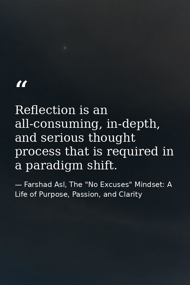 Reflection is an all-consuming, in-depth, and serious thought process that is required in a paradigm shift. — Farshad Asl, The "No Excuses" Mindset: A Life of Purpose, Passion, and Clarity