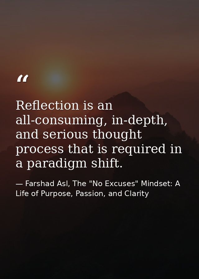 Reflection is an all-consuming, in-depth, and serious thought process that is required in a paradigm shift. — Farshad Asl, The "No Excuses" Mindset: A Life of Purpose, Passion, and Clarity