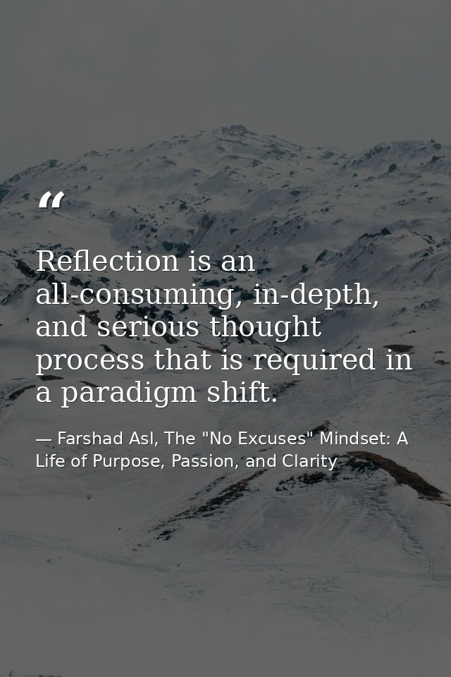 Reflection is an all-consuming, in-depth, and serious thought process that is required in a paradigm shift. — Farshad Asl, The "No Excuses" Mindset: A Life of Purpose, Passion, and Clarity