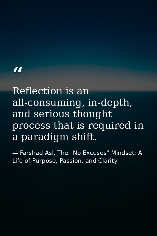 Reflection is an all-consuming, in-depth, and serious thought process that is required in a paradigm shift. — Farshad Asl, The "No Excuses" Mindset: A Life of Purpose, Passion, and Clarity