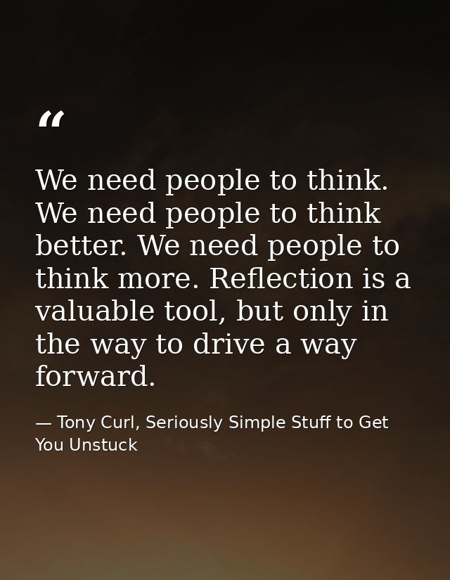 We need people to think. We need people to think better. We need people to think more. Reflection is a valuable tool, bu — Tony Curl, Seriously Simple Stuff to Get You Unstuck