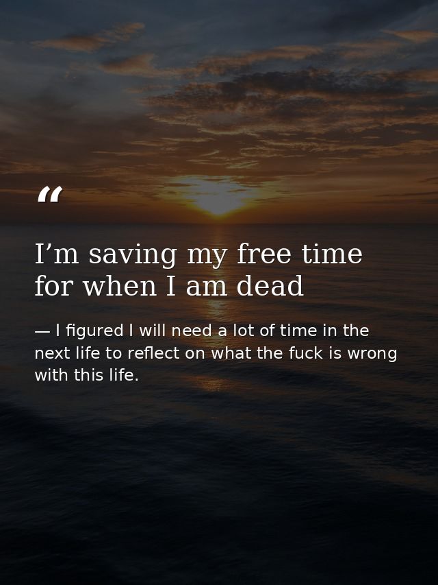 I’m saving my free time for when I am dead — I figured I will need a lot of time in the next life to reflect on what the fuck is wrong with this life.