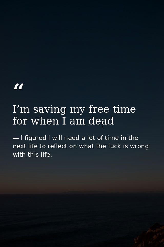 I’m saving my free time for when I am dead — I figured I will need a lot of time in the next life to reflect on what the fuck is wrong with this life.