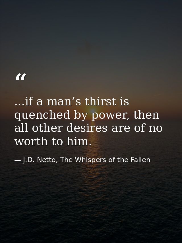 ...if a man’s thirst is quenched by power, then all other desires are of no worth to him. — J.D. Netto, The Whispers of the Fallen