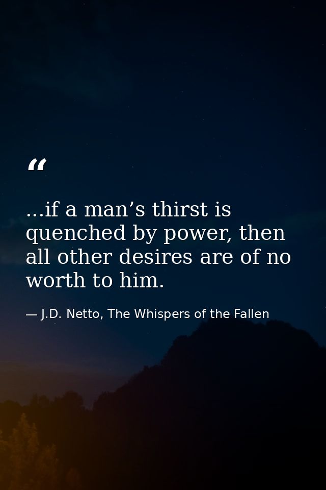 ...if a man’s thirst is quenched by power, then all other desires are of no worth to him. — J.D. Netto, The Whispers of the Fallen