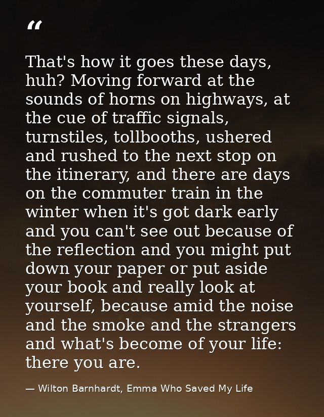 That's how it goes these days, huh? Moving forward at the sounds of horns on highways, at the cue of traffic signals, tu — Wilton Barnhardt, Emma Who Saved My Life