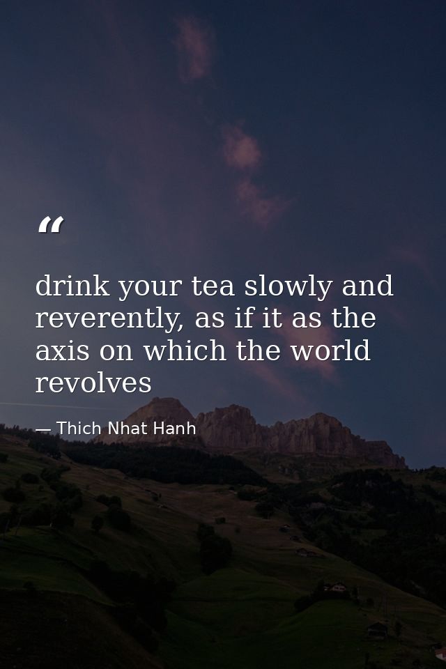drink your tea slowly and reverently, as if it as the axis on which the world revolves — Thich Nhat Hanh