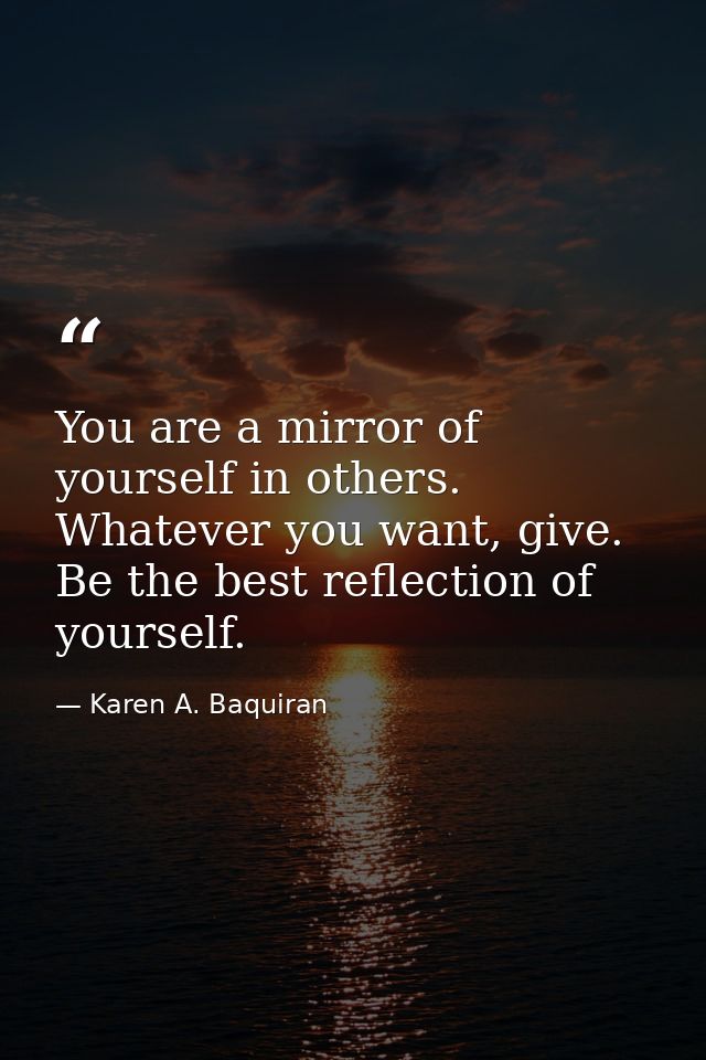 You are a mirror of yourself in others. Whatever you want, give. Be the best reflection of yourself. — Karen A. Baquiran