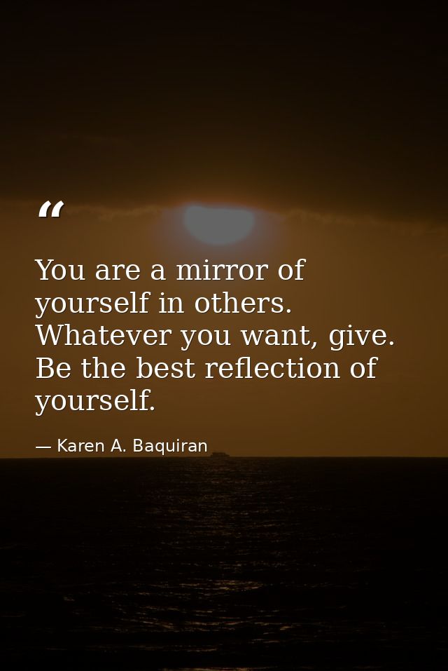 You are a mirror of yourself in others. Whatever you want, give. Be the best reflection of yourself. — Karen A. Baquiran