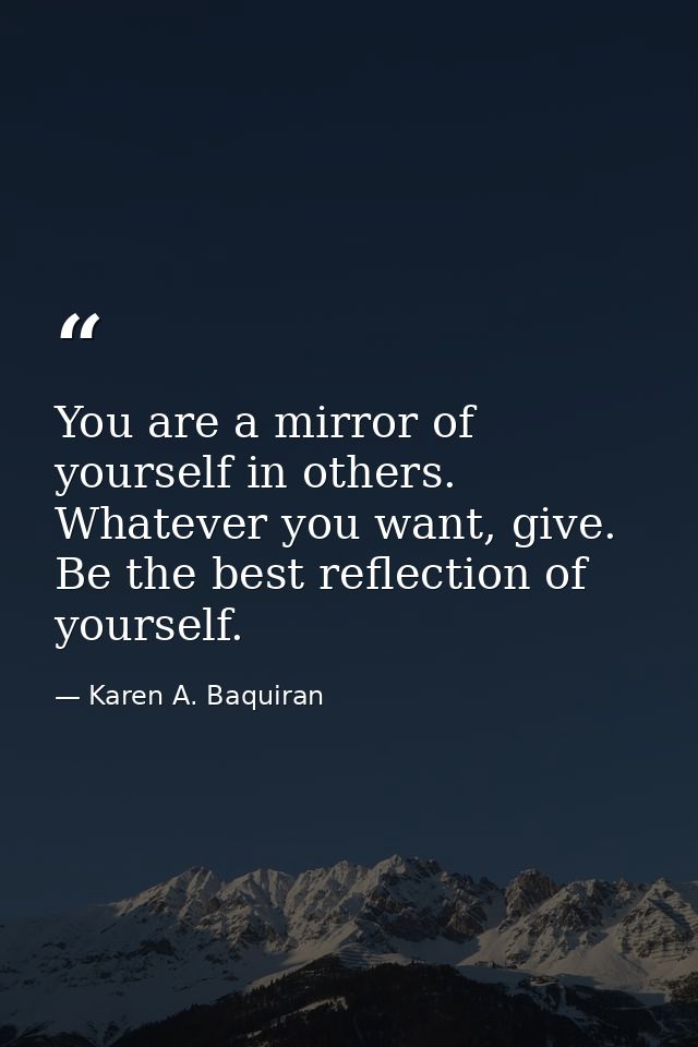 You are a mirror of yourself in others. Whatever you want, give. Be the best reflection of yourself. — Karen A. Baquiran