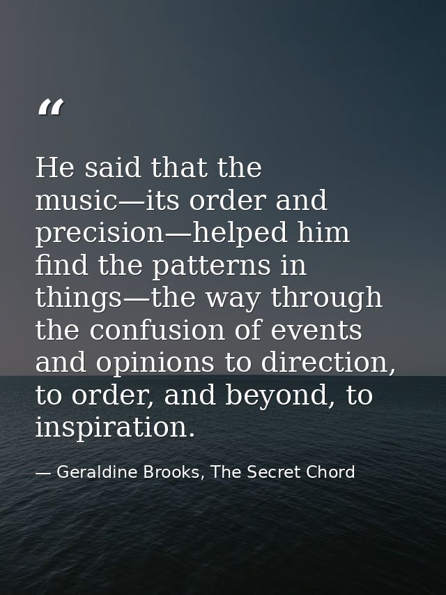 He said that the music—its order and precision—helped him find the patterns in things—the way through the confusion of e — Geraldine Brooks, The Secret Chord