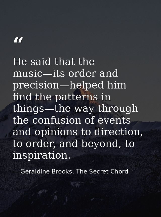 He said that the music—its order and precision—helped him find the patterns in things—the way through the confusion of e — Geraldine Brooks, The Secret Chord