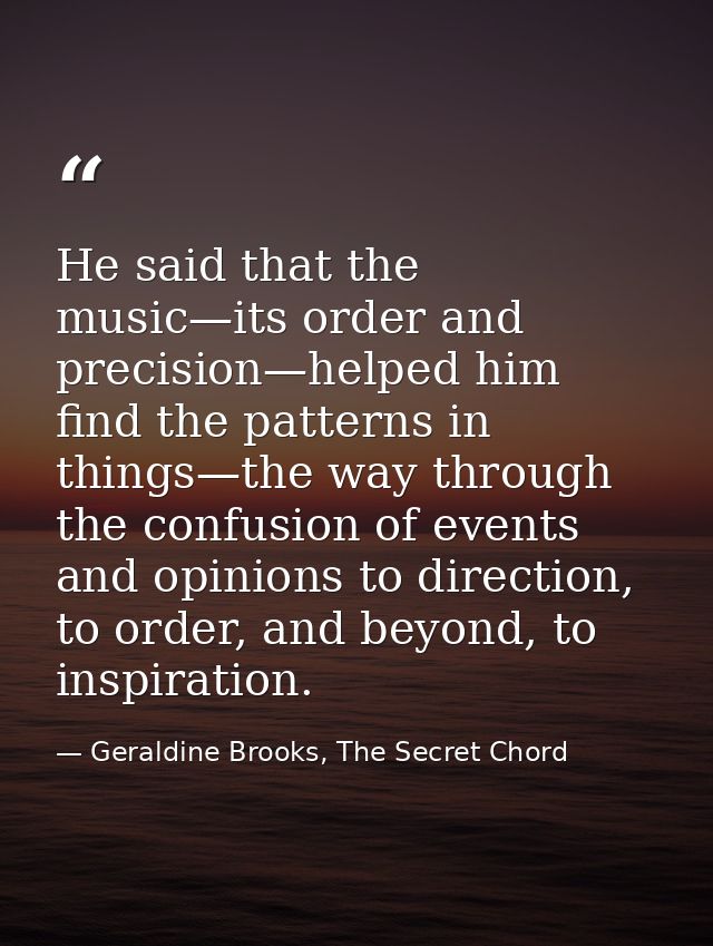 He said that the music—its order and precision—helped him find the patterns in things—the way through the confusion of e — Geraldine Brooks, The Secret Chord