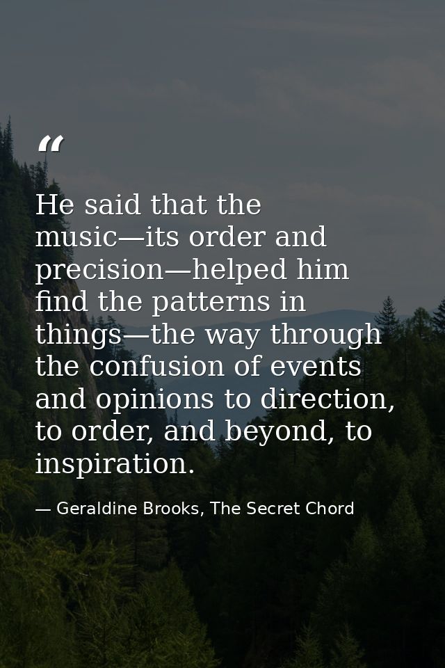 He said that the music—its order and precision—helped him find the patterns in things—the way through the confusion of e — Geraldine Brooks, The Secret Chord