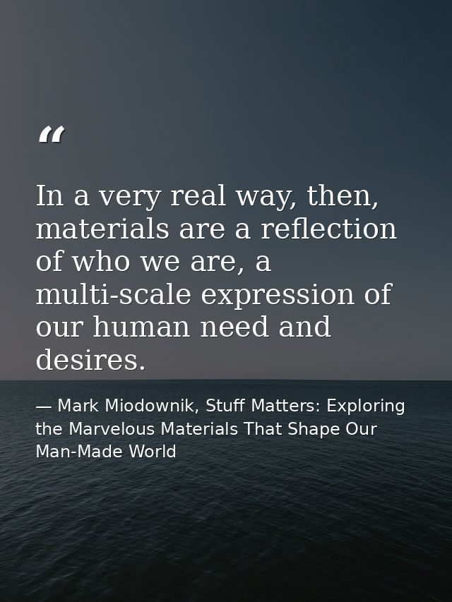 In a very real way, then, materials are a reflection of who we are, a multi-scale expression of our human need and desir — Mark Miodownik, Stuff Matters: Exploring the Marvelous Materials That Shape Our Man-Made World