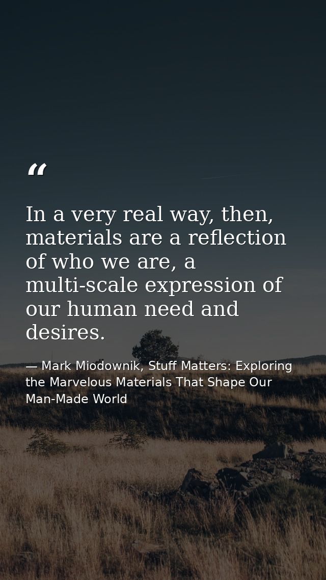 In a very real way, then, materials are a reflection of who we are, a multi-scale expression of our human need and desir — Mark Miodownik, Stuff Matters: Exploring the Marvelous Materials That Shape Our Man-Made World