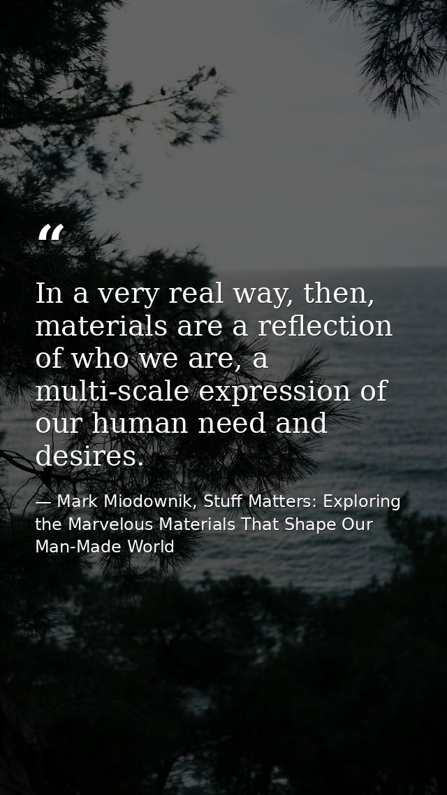 In a very real way, then, materials are a reflection of who we are, a multi-scale expression of our human need and desir — Mark Miodownik, Stuff Matters: Exploring the Marvelous Materials That Shape Our Man-Made World