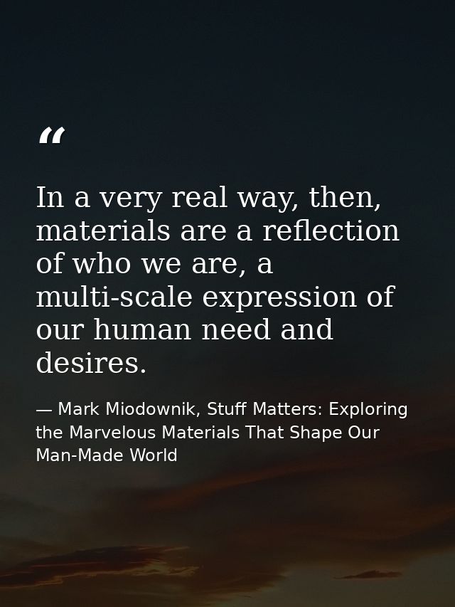 In a very real way, then, materials are a reflection of who we are, a multi-scale expression of our human need and desir — Mark Miodownik, Stuff Matters: Exploring the Marvelous Materials That Shape Our Man-Made World