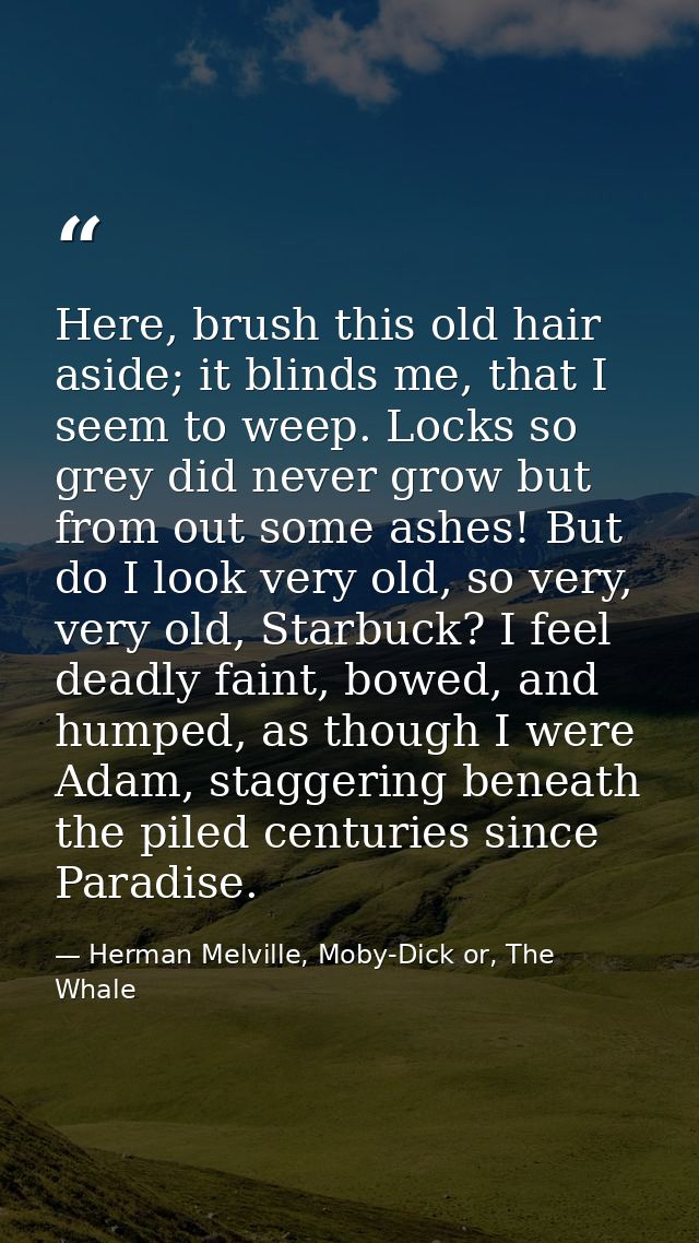 Here, brush this old hair aside; it blinds me, that I seem to weep. Locks so grey did never grow but from out some ashes — Herman Melville, Moby-Dick or, The Whale