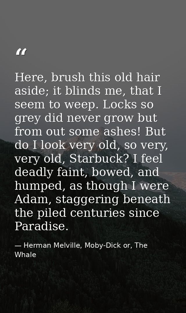 Here, brush this old hair aside; it blinds me, that I seem to weep. Locks so grey did never grow but from out some ashes — Herman Melville, Moby-Dick or, The Whale