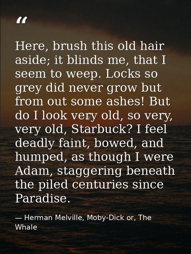 Here, brush this old hair aside; it blinds me, that I seem to weep. Locks so grey did never grow but from out some ashes — Herman Melville, Moby-Dick or, The Whale