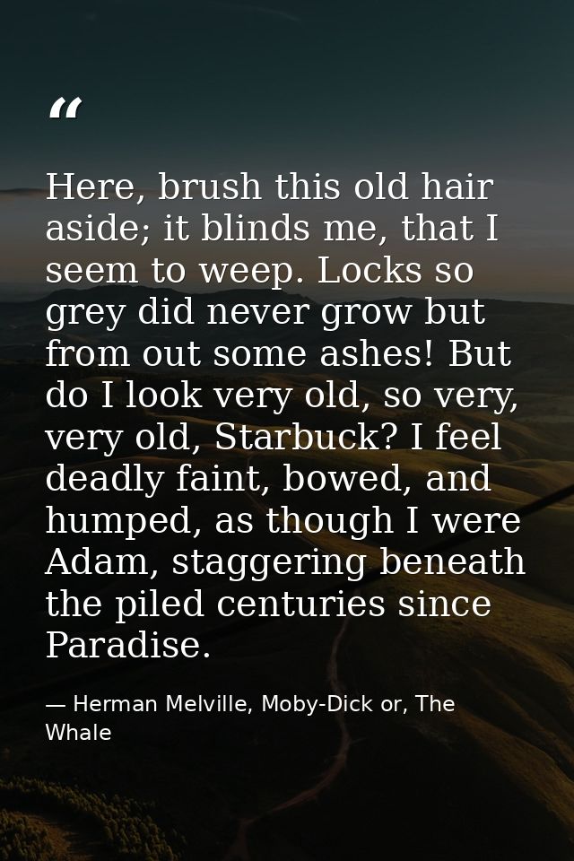 Here, brush this old hair aside; it blinds me, that I seem to weep. Locks so grey did never grow but from out some ashes — Herman Melville, Moby-Dick or, The Whale