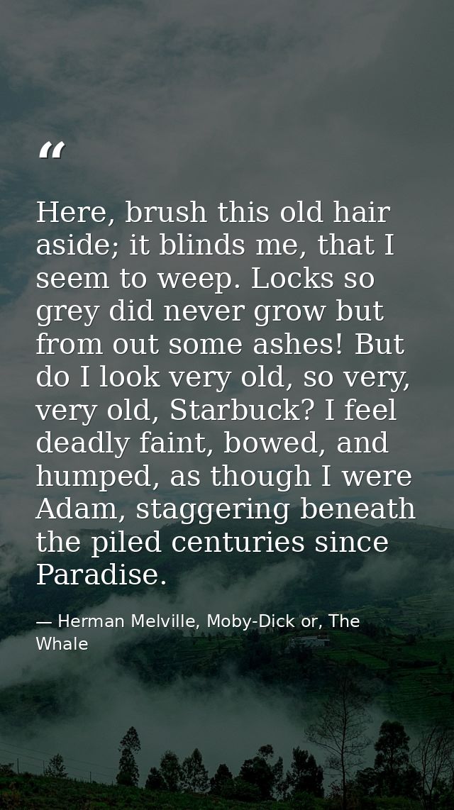 Here, brush this old hair aside; it blinds me, that I seem to weep. Locks so grey did never grow but from out some ashes — Herman Melville, Moby-Dick or, The Whale