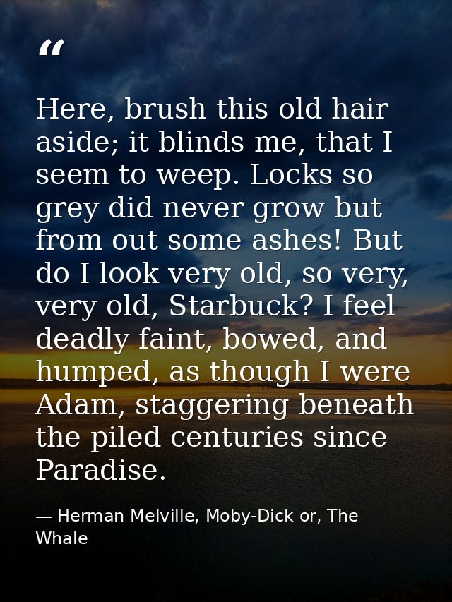 Here, brush this old hair aside; it blinds me, that I seem to weep. Locks so grey did never grow but from out some ashes — Herman Melville, Moby-Dick or, The Whale