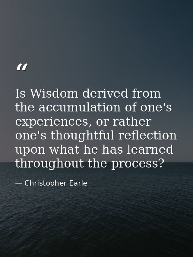 Is Wisdom derived from the accumulation of one's experiences, or rather one's thoughtful reflection upon what he has lea — Christopher Earle