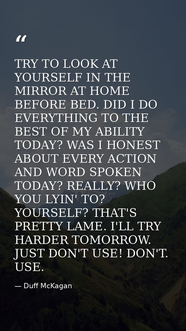TRY TO LOOK AT YOURSELF IN THE MIRROR AT HOME BEFORE BED. DID I DO EVERYTHING TO THE BEST OF MY ABILITY TODAY? WAS I HON — Duff McKagan