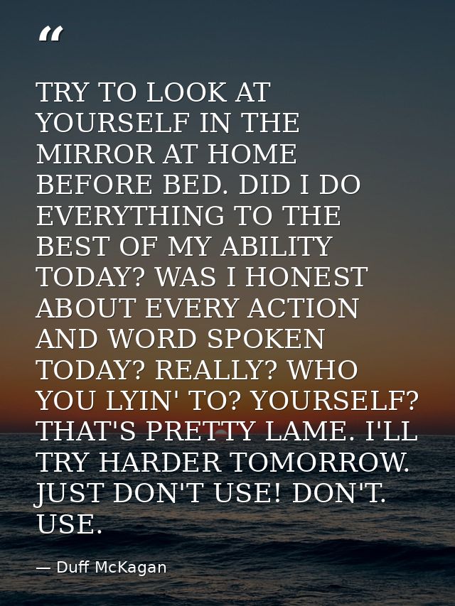 TRY TO LOOK AT YOURSELF IN THE MIRROR AT HOME BEFORE BED. DID I DO EVERYTHING TO THE BEST OF MY ABILITY TODAY? WAS I HON — Duff McKagan