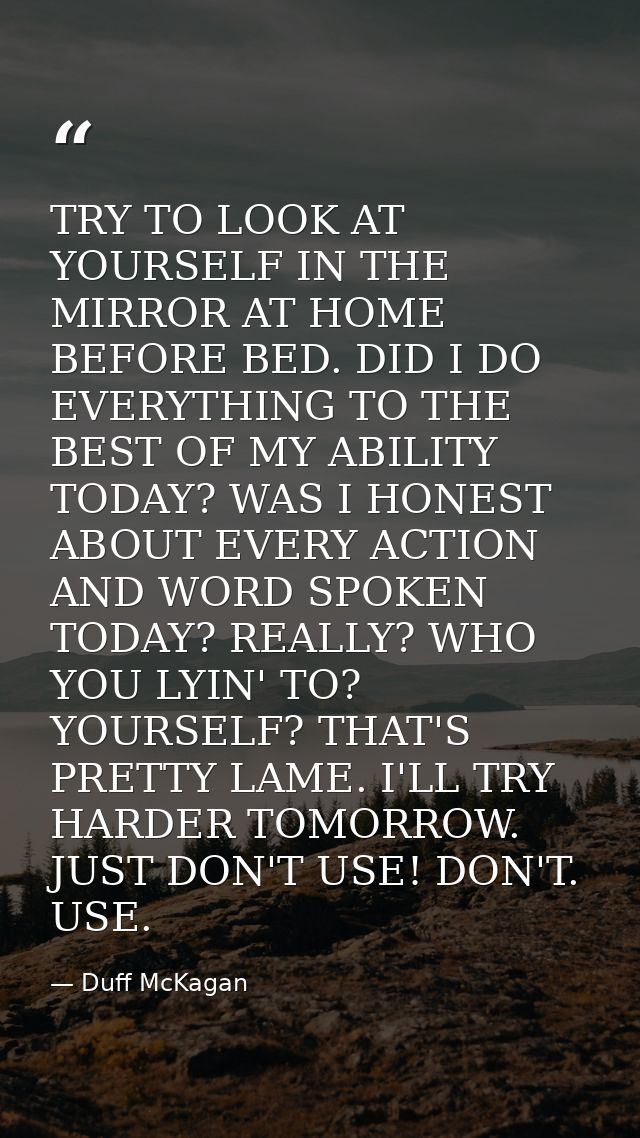 TRY TO LOOK AT YOURSELF IN THE MIRROR AT HOME BEFORE BED. DID I DO EVERYTHING TO THE BEST OF MY ABILITY TODAY? WAS I HON — Duff McKagan