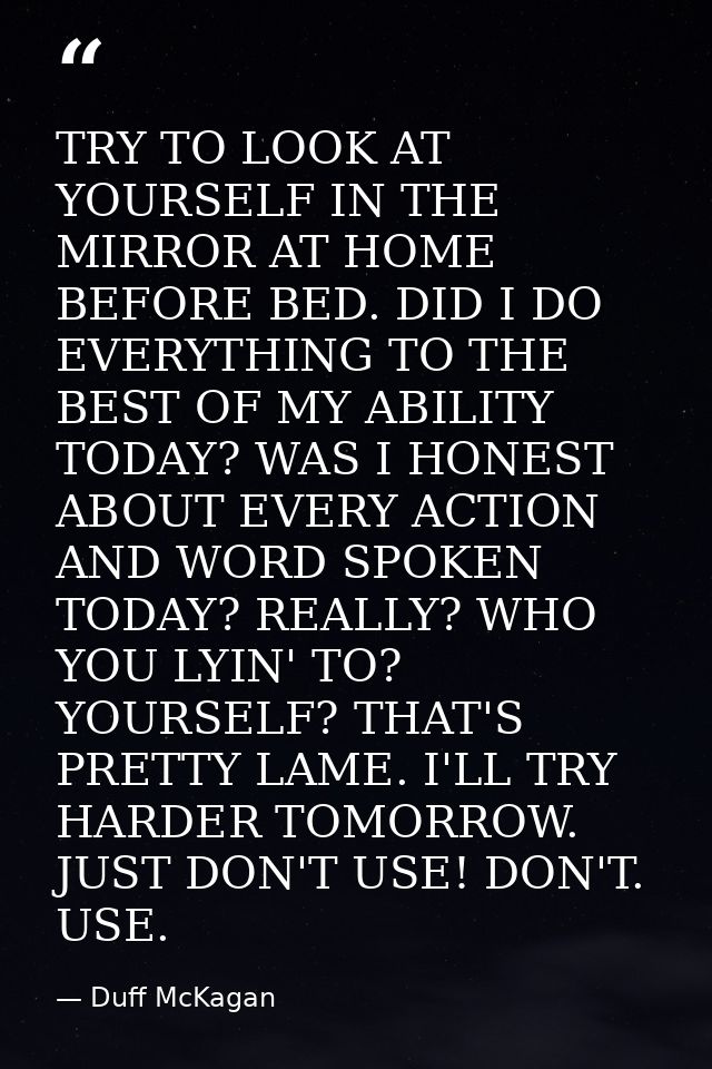 TRY TO LOOK AT YOURSELF IN THE MIRROR AT HOME BEFORE BED. DID I DO EVERYTHING TO THE BEST OF MY ABILITY TODAY? WAS I HON — Duff McKagan
