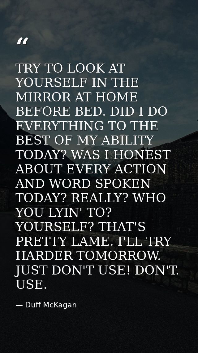 TRY TO LOOK AT YOURSELF IN THE MIRROR AT HOME BEFORE BED. DID I DO EVERYTHING TO THE BEST OF MY ABILITY TODAY? WAS I HON — Duff McKagan
