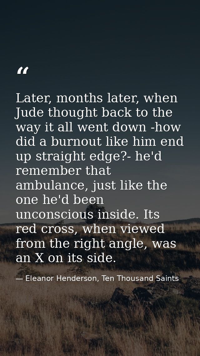 Later, months later, when Jude thought back to the way it all went down -how did a burnout like him end up straight edge — Eleanor Henderson, Ten Thousand Saints