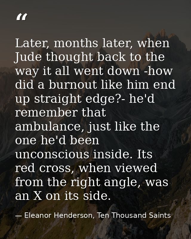 Later, months later, when Jude thought back to the way it all went down -how did a burnout like him end up straight edge — Eleanor Henderson, Ten Thousand Saints