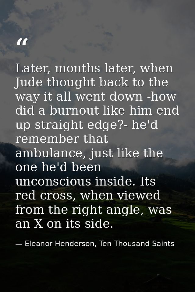 Later, months later, when Jude thought back to the way it all went down -how did a burnout like him end up straight edge — Eleanor Henderson, Ten Thousand Saints