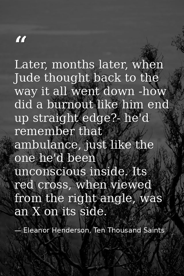 Later, months later, when Jude thought back to the way it all went down -how did a burnout like him end up straight edge — Eleanor Henderson, Ten Thousand Saints