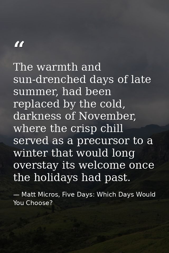 The warmth and sun-drenched days of late summer, had been replaced by the cold, darkness of November, where the crisp ch — Matt Micros, Five Days: Which Days Would You Choose?
