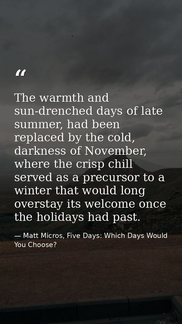 The warmth and sun-drenched days of late summer, had been replaced by the cold, darkness of November, where the crisp ch — Matt Micros, Five Days: Which Days Would You Choose?