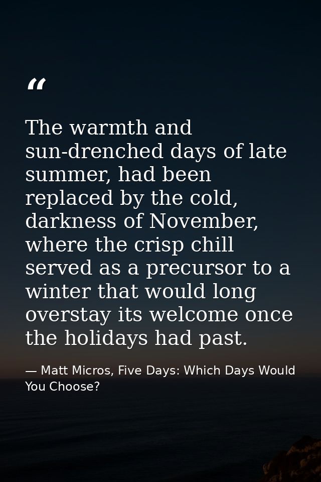 The warmth and sun-drenched days of late summer, had been replaced by the cold, darkness of November, where the crisp ch — Matt Micros, Five Days: Which Days Would You Choose?